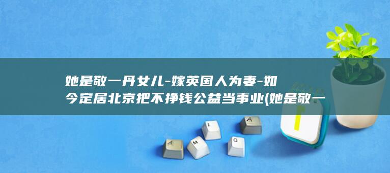 她是敬一丹女儿-嫁英国人为妻-如今定居北京把不挣钱公益当事业 (她是敬一丹女)