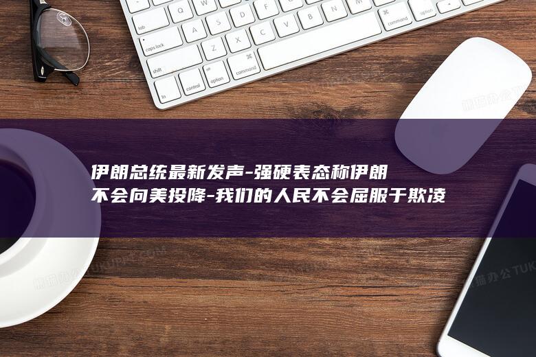 伊朗总统最新发声-强硬表态称伊朗不会向美投降-我们的人民不会屈服于欺凌 (伊朗总统最新声明)