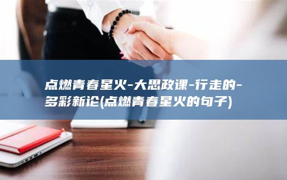 点燃青春星火-大思政课-行走的-多彩新论 (点燃青春星火的句子)