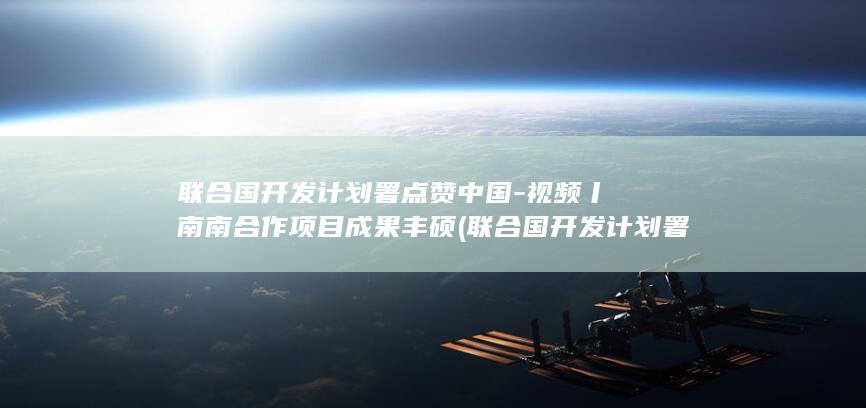 联合国开发计划署点赞中国-视频丨南南合作项目成果丰硕 (联合国开发计划署)