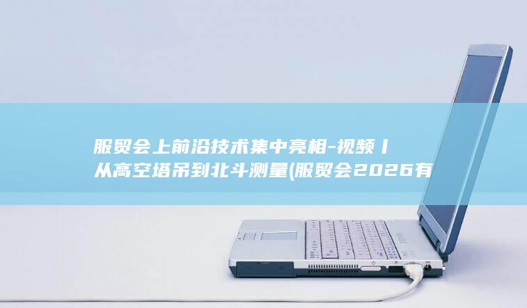 服贸会上前沿技术集中亮相-视频丨从高空塔吊到北斗测量 (服贸会2026有哪些亮点)