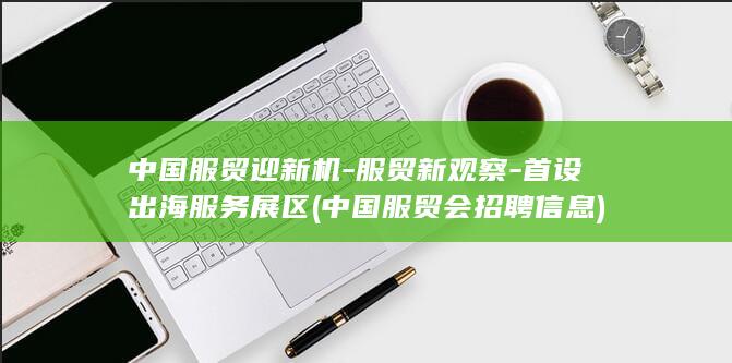 中国服贸迎新机-服贸新观察-首设出海服务展区 (中国服贸会招聘信息)