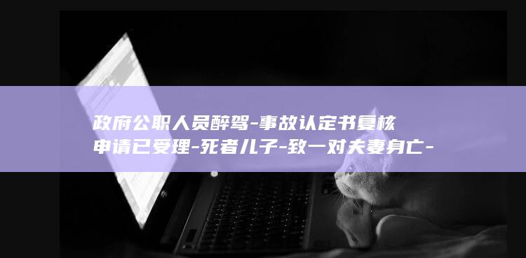 政府公职人员醉驾-事故认定书复核申请已受理-死者儿子-致一对夫妻身亡-并启动复核程序-当地警方-为何我父母还要担事故次责 (政府公职人员投诉电话)