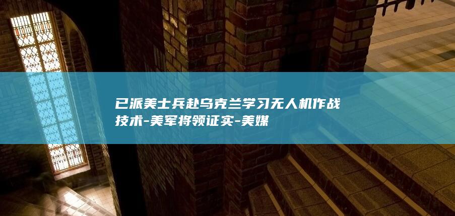 已派美士兵赴乌克兰学习无人机作战技术-美军将领证实-美媒