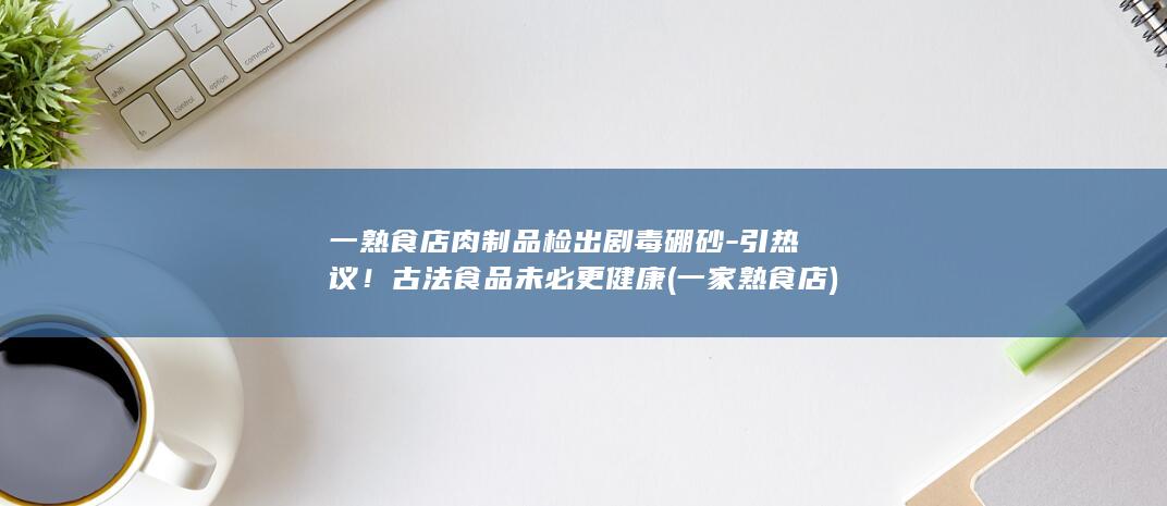 一熟食店肉制品检出剧毒硼砂-引热议！古法食品未必更健康 (一家熟食店)