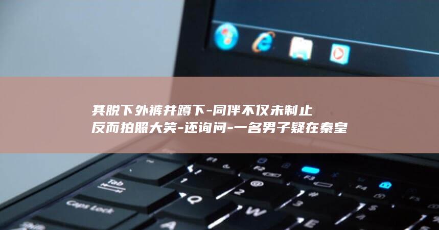 其脱下外裤并蹲下-同伴不仅未制止反而拍照大笑-还询问-一名男子疑在秦皇岛阿那亚礼堂做出不文明行为-拍到了吗-目前园区已经报警