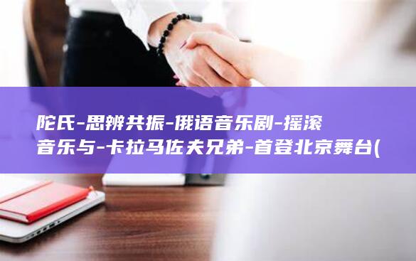 陀氏-思辨共振-俄语音乐剧-摇滚音乐与-卡拉马佐夫兄弟-首登北京舞台 (陀思的异能力是什么)