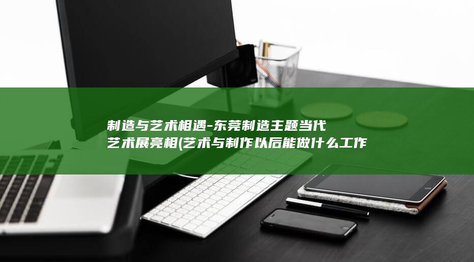 制造与艺术相遇-东莞制造主题当代艺术展亮相 (艺术与制作以后能做什么工作)