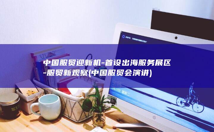 中国服贸迎新机-首设出海服务展区-服贸新观察 (中国服贸会演讲)