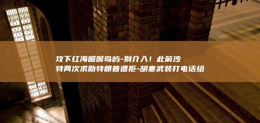 攻下红海咽喉岛屿-别介入!此前沙特两次求助特朗普遭拒-胡塞武装打电话给美国 (攻下红海咽喉的是谁)