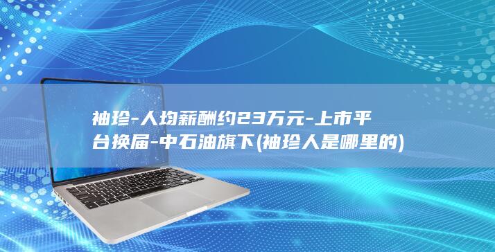 袖珍-人均薪酬约23万元-上市平台换届-中石油旗下 (袖珍人是哪里的)