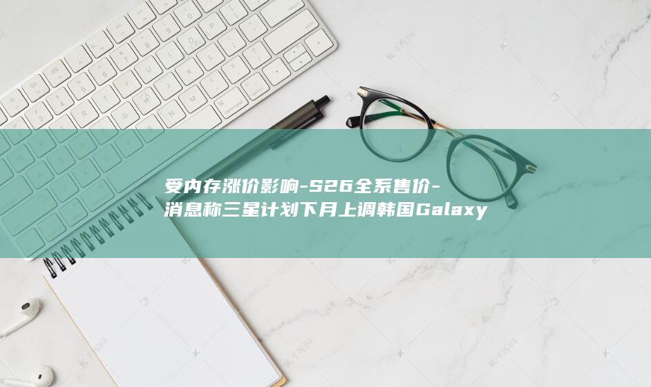 受内存涨价影响-S26全系售价-消息称三星计划下月上调韩国Galaxy (受内存涨价影)