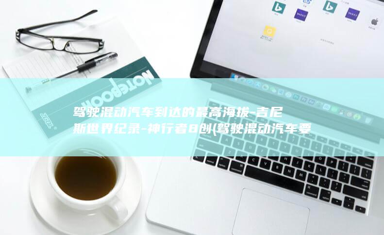 驾驶混动汽车到达的最高海拔-吉尼斯世界纪录-神行者8创 (驾驶混动汽车要驾照吗)