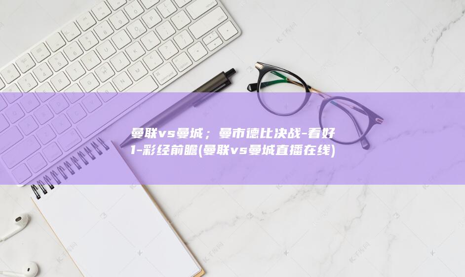 曼联vs曼城；曼市德比决战-看好1-彩经前瞻 (曼联vs曼城直播在线)