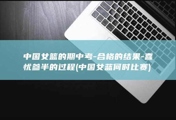中国女篮的期中考-合格的结果-喜忧参半的过程 (中国女蓝何时比赛)
