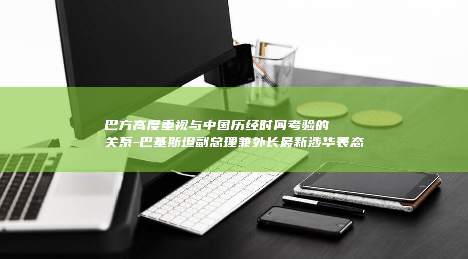 巴方高度重视与中国历经时间考验的关系-巴基斯坦副总理兼外长最新涉华表态 (巴方感谢中方支持)