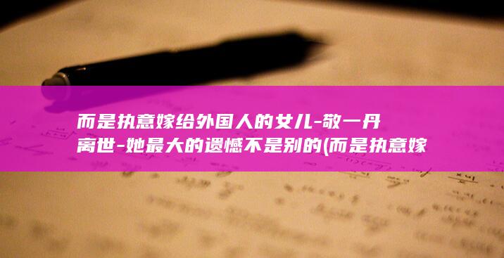 而是执意嫁给外国人的女儿-敬一丹离世-她最大的遗憾不是别的 (而是执意嫁给)