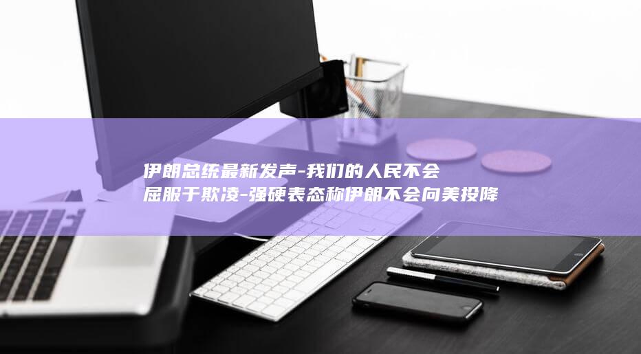 伊朗总统最新发声-我们的人民不会屈服于欺凌-强硬表态称伊朗不会向美投降 (伊朗总统最新任命)