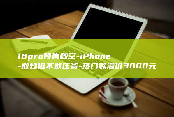 18pro预售秒空-iPhone-敢炒但不敢压货-热门款溢价3000元被称饥饿营销-黄牛 (18pro与18promax区别)