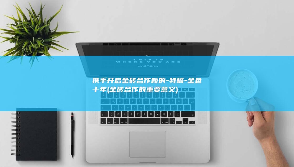 携手开启金砖合作新的-特稿-金色十年 (金砖合作的重要意义)