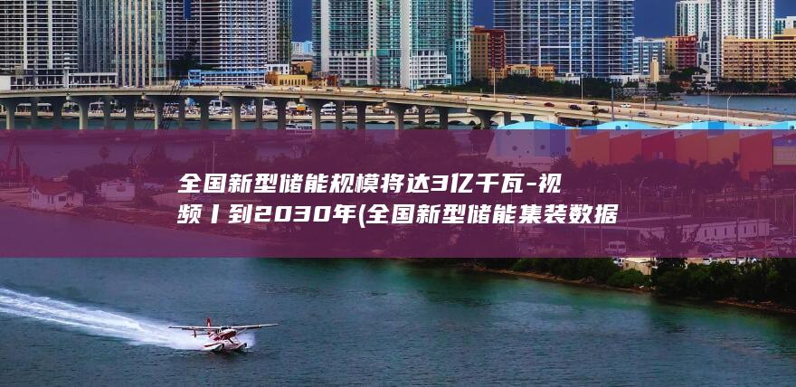 全国新型储能规模将达3亿千瓦-视频丨到2030年 (全国新型储能集装数据)