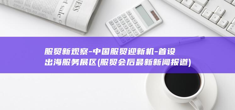 服贸新观察-中国服贸迎新机-首设出海服务展区 (服贸会后最新新闻报道)