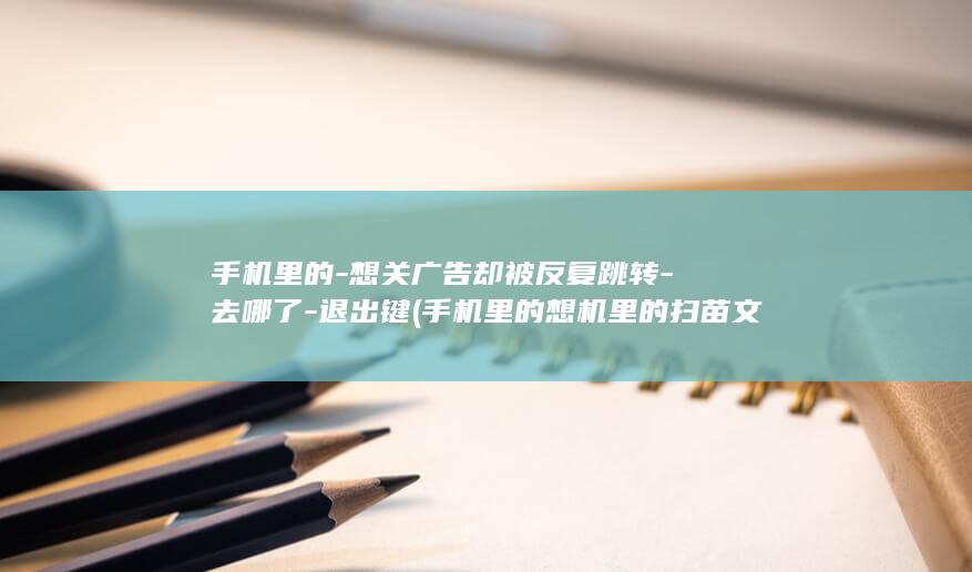 手机里的-想关广告却被反复跳转-去哪了-退出键 (手机里的想机里的扫苗文档)