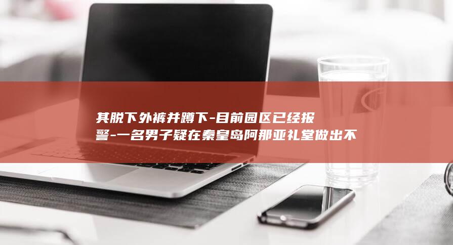 其脱下外裤并蹲下-目前园区已经报警-一名男子疑在秦皇岛阿那亚礼堂做出不文明行为-同伴不仅未制止反而拍照大笑-拍到了吗-还询问