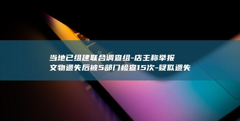 当地已组建联合调查组-店主称举报文物遗失后被5部门检查15次-疑似遗失文物初步认定为青花瓷器残片-山东文旅厅通报-仍需调查核实