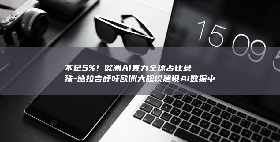 不足5%！欧洲AI算力全球占比悬殊-德拉吉呼吁欧洲大规模建设AI数据中心 (产品商标怎么查)