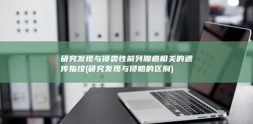研究发现与侵袭性前列腺癌相关的遗传指纹 (研究发现与侵略的区别)