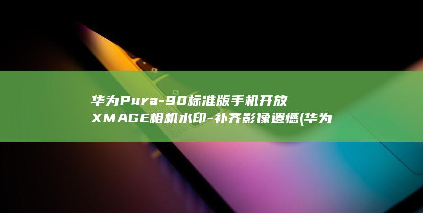 华为Pura-90标准版手机开放XMAGE相机水印-补齐影像遗憾 (华为pura x)