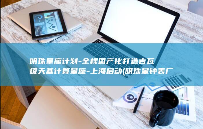 明珠星座计划-全栈国产化打造吉瓦级天基计算星座-上海启动 (明珠星钟表厂上市了吗)