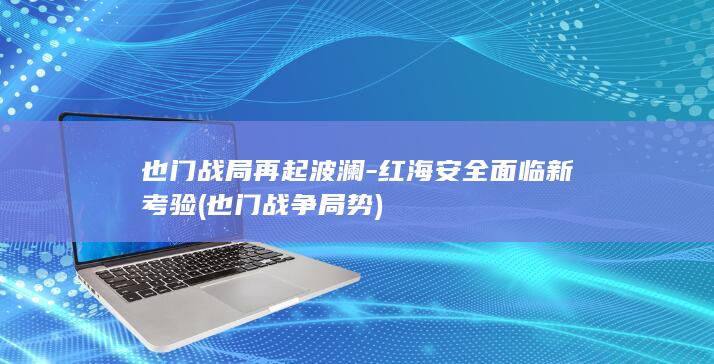也门战局再起波澜-红海安全面临新考验 (也门战争局势)