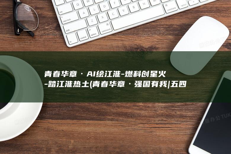 青春华章·AI绘江淮-燃科创星火-踏江淮热土 (青春华章·强国有我 | 五四青年节特辑:向上的力量)