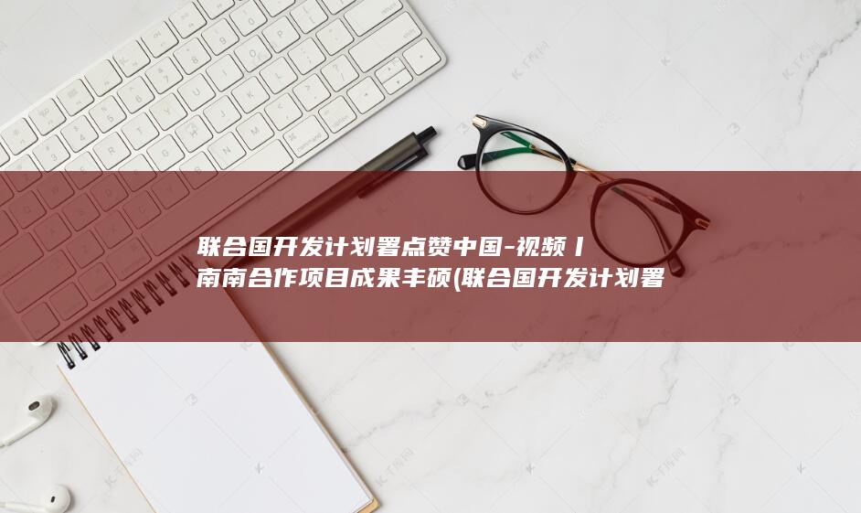 联合国开发计划署点赞中国-视频丨南南合作项目成果丰硕 (联合国开发计划署招聘官网公告)