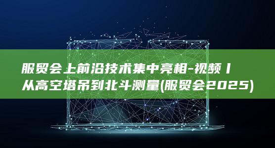 服贸会上前沿技术集中亮相-视频丨从高空塔吊到北斗测量 (服贸会2025)