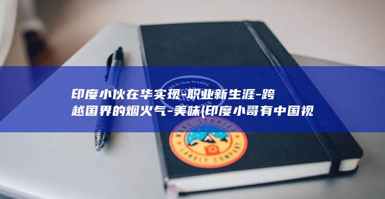 印度小伙在华实现-职业新生涯-跨越国界的烟火气-美味 (印度小哥有中国视频)