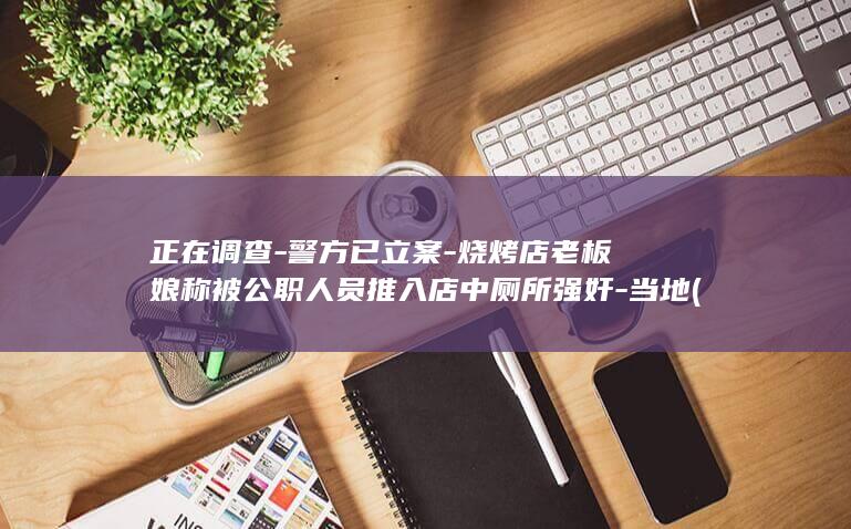 正在调查-警方已立案-烧烤店老板娘称被公职人员推入店中厕所强奸-当地 (正在调查中这首曲子网剧是)