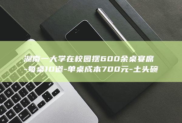 湖南一大学在校园摆600余桌宴席-每桌10道-单桌成本700元-土头碗-等特色菜-免费请新生和家长吃饭 (湖南大学一本大学排名)
