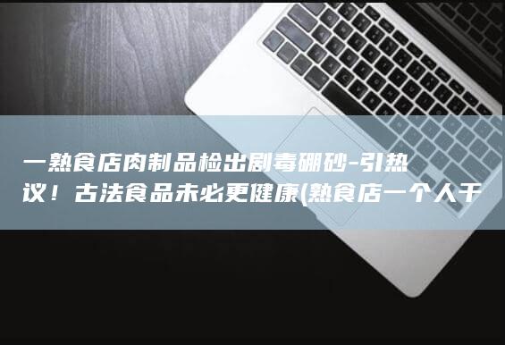 一熟食店肉制品检出剧毒硼砂-引热议！古法食品未必更健康 (熟食店一个人干的了吗)