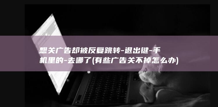 想关广告却被反复跳转-退出键-手机里的-去哪了 (有些广告关不掉怎么办)