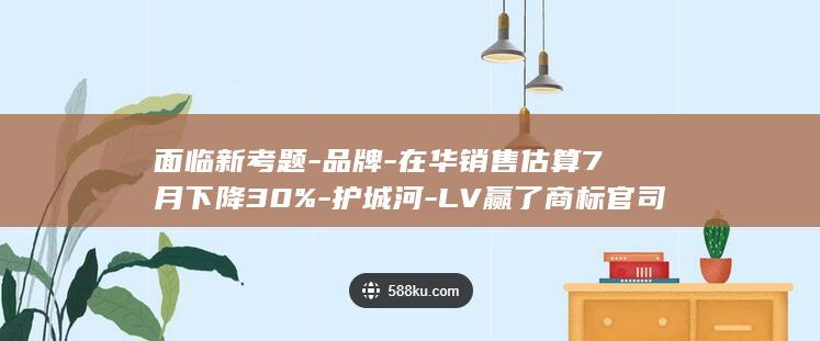 面临新考题-品牌-在华销售估算7月下降30%-护城河-LV赢了商标官司之后 (面临新考题-)