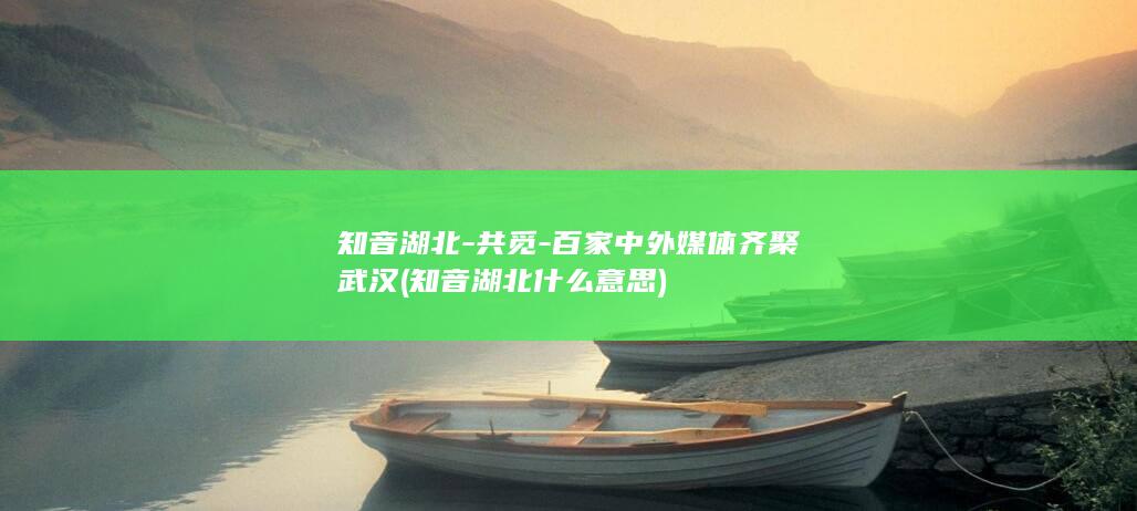 知音湖北-共觅-百家中外媒体齐聚武汉 (知音湖北什么意思)