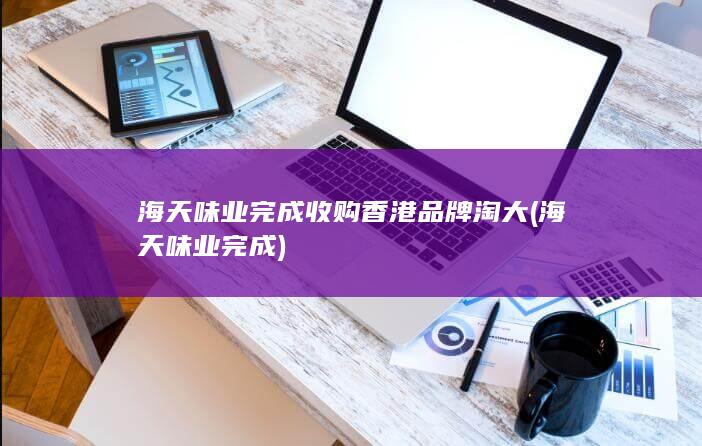 海天味业完成收购香港品牌淘大 (海天味业完成)