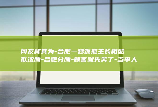 网友称其为-合肥一炒饭摊主长相酷似沈腾-合肥分腾-顾客就先笑了-当事人-有时候我还没说话 (网络称谓)