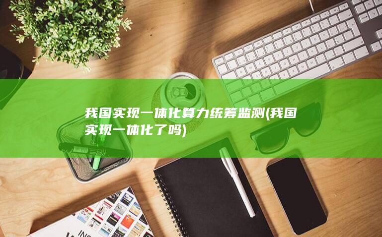 我国实现一体化算力统筹监测 (我国实现一体化了吗)