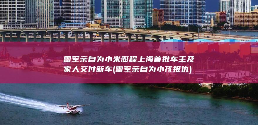 雷军亲自为小米澎程上海首批车主及家人交付新车 (雷军亲自为小孩报仇)