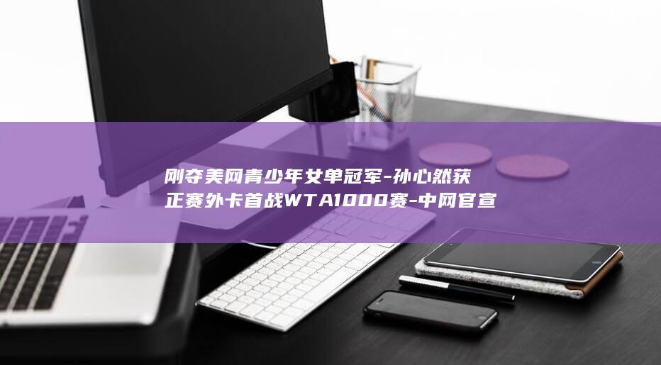 刚夺美网青少年女单冠军-孙心然获正赛外卡首战WTA1000赛-中网官宣 (美网青少年女单赛程)