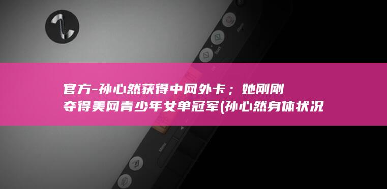 官方-孙心然获得中网外卡；她刚刚夺得美网青少年女单冠军 (孙心然身体状况)